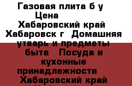 Газовая плита б/у › Цена ­ 5 000 - Хабаровский край, Хабаровск г. Домашняя утварь и предметы быта » Посуда и кухонные принадлежности   . Хабаровский край,Хабаровск г.